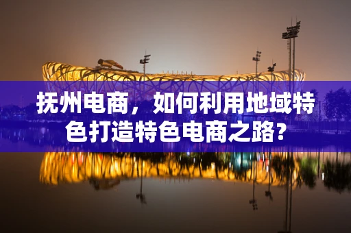 抚州电商，如何利用地域特色打造特色电商之路？