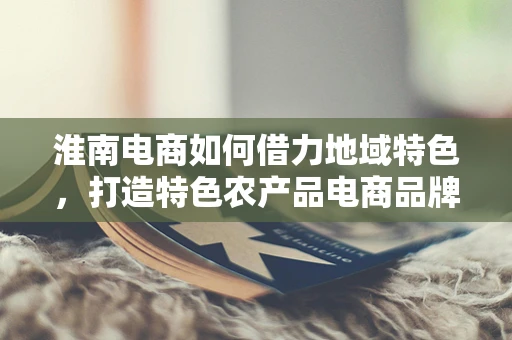 淮南电商如何借力地域特色，打造特色农产品电商品牌？