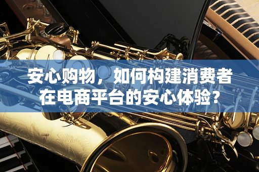 安心购物，如何构建消费者在电商平台的安心体验？