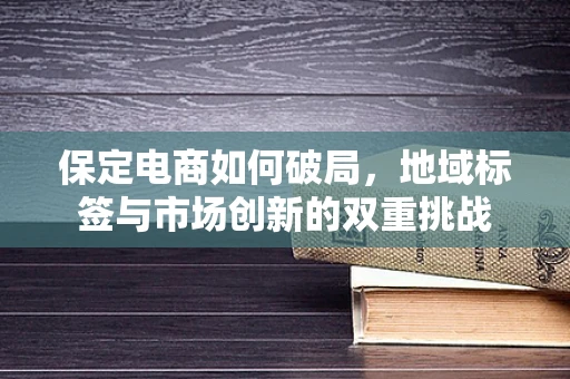 保定电商如何破局，地域标签与市场创新的双重挑战