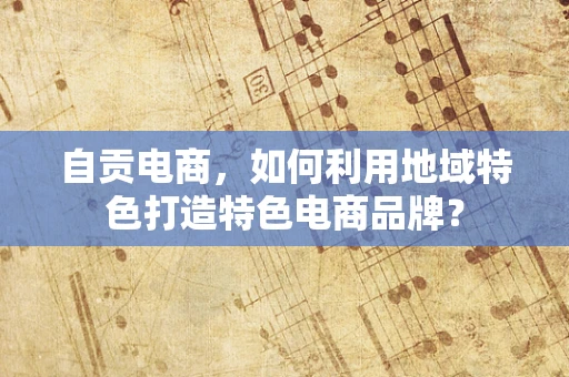 自贡电商，如何利用地域特色打造特色电商品牌？