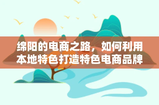 绵阳的电商之路，如何利用本地特色打造特色电商品牌？
