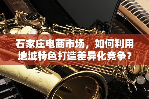 石家庄电商市场，如何利用地域特色打造差异化竞争？