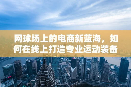 网球场上的电商新蓝海，如何在线上打造专业运动装备的购物体验？