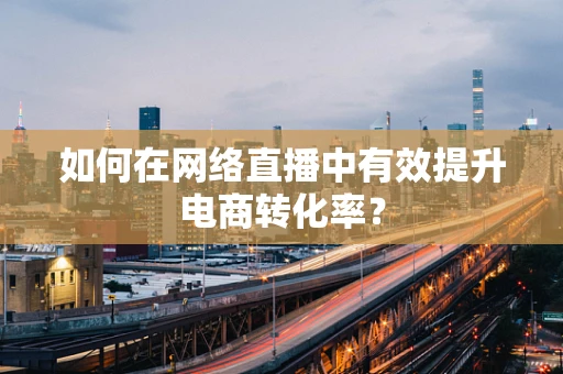 如何在网络直播中有效提升电商转化率？