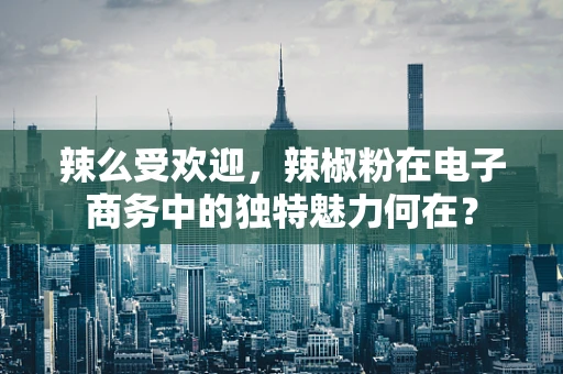 辣么受欢迎，辣椒粉在电子商务中的独特魅力何在？