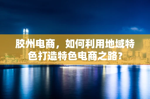 胶州电商，如何利用地域特色打造特色电商之路？