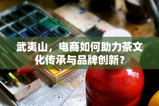 武夷山，电商如何助力茶文化传承与品牌创新？