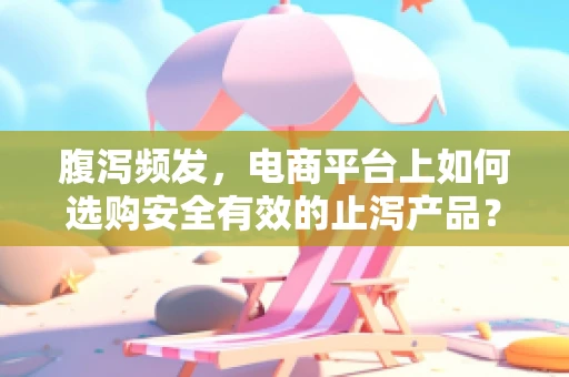 腹泻频发，电商平台上如何选购安全有效的止泻产品？