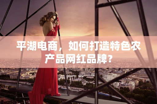 平湖电商，如何打造特色农产品网红品牌？