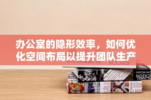 办公室的隐形效率，如何优化空间布局以提升团队生产力？