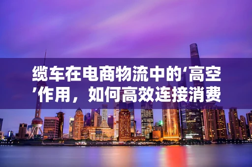 缆车在电商物流中的‘高空’作用，如何高效连接消费者与偏远地区？