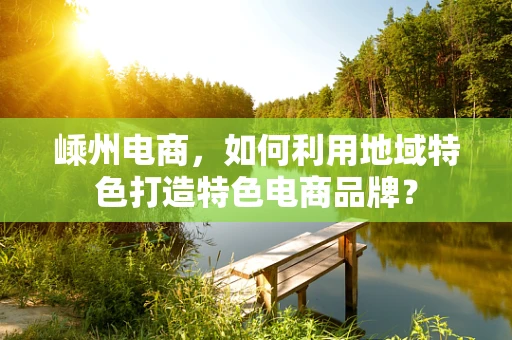 嵊州电商，如何利用地域特色打造特色电商品牌？
