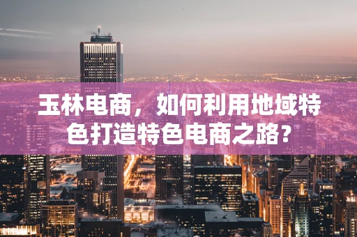玉林电商，如何利用地域特色打造特色电商之路？