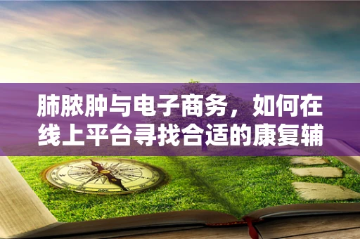 肺脓肿与电子商务，如何在线上平台寻找合适的康复辅助品？