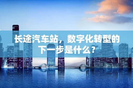长途汽车站，数字化转型的下一步是什么？