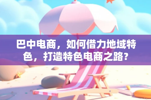 巴中电商，如何借力地域特色，打造特色电商之路？