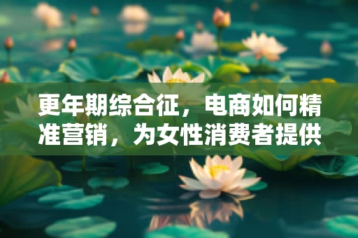 更年期综合征，电商如何精准营销，为女性消费者提供贴心关怀？