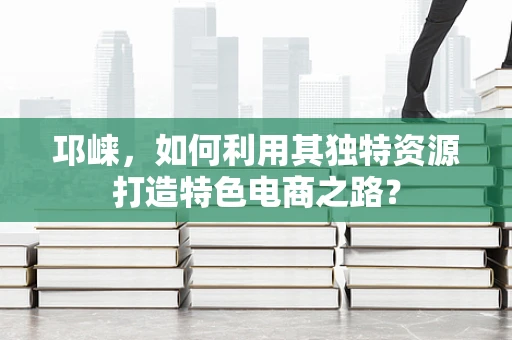 邛崃，如何利用其独特资源打造特色电商之路？