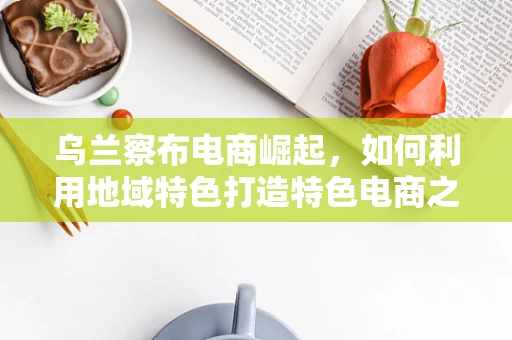 乌兰察布电商崛起，如何利用地域特色打造特色电商之路？