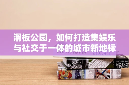 滑板公园，如何打造集娱乐与社交于一体的城市新地标？