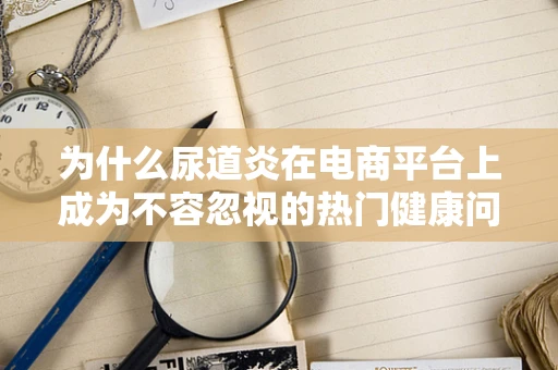 为什么尿道炎在电商平台上成为不容忽视的热门健康问题？
