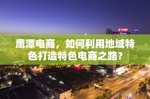 鹰潭电商，如何利用地域特色打造特色电商之路？