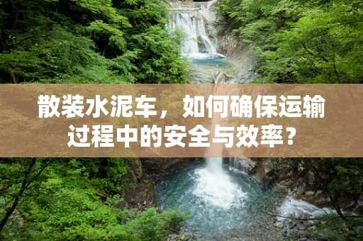 散装水泥车，如何确保运输过程中的安全与效率？