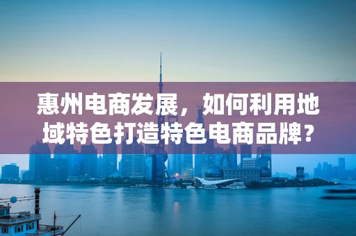 惠州电商发展，如何利用地域特色打造特色电商品牌？