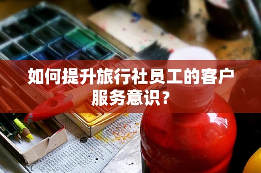 如何提升旅行社员工的客户服务意识？