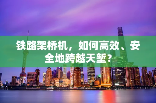 铁路架桥机，如何高效、安全地跨越天堑？
