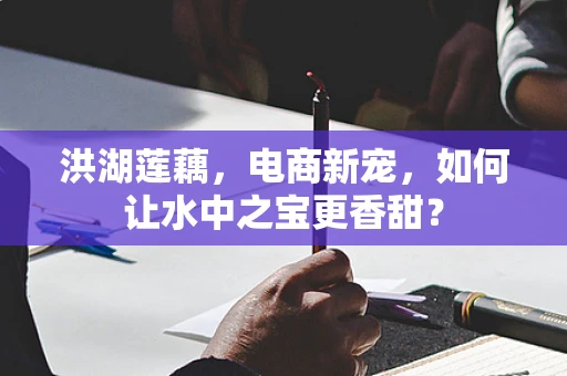 洪湖莲藕，电商新宠，如何让水中之宝更香甜？