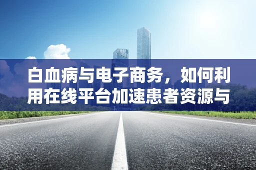 白血病与电子商务，如何利用在线平台加速患者资源与治疗信息流通？