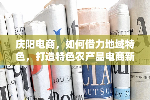 庆阳电商，如何借力地域特色，打造特色农产品电商新模式？