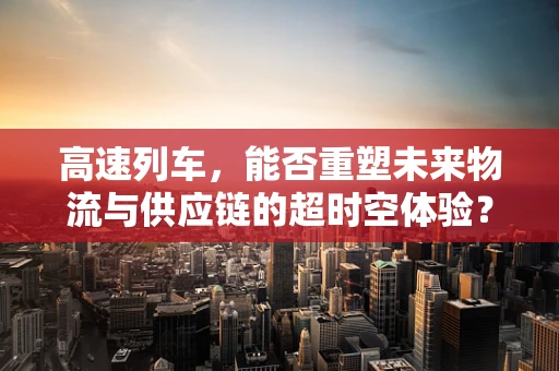 高速列车，能否重塑未来物流与供应链的超时空体验？