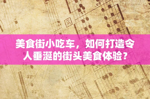 美食街小吃车，如何打造令人垂涎的街头美食体验？