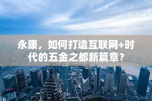 永康，如何打造互联网+时代的五金之都新篇章？