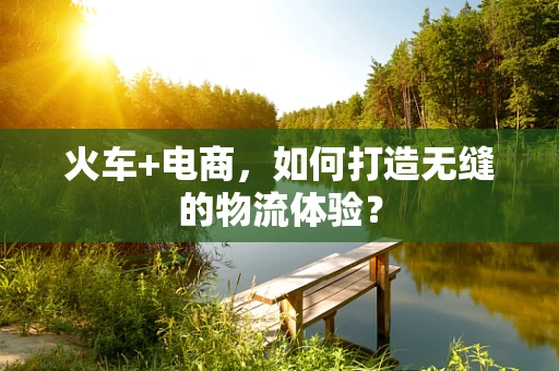 火车+电商，如何打造无缝的物流体验？