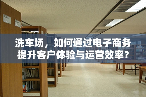 洗车场，如何通过电子商务提升客户体验与运营效率？