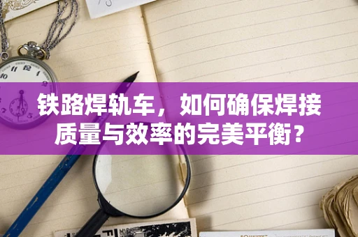 铁路焊轨车，如何确保焊接质量与效率的完美平衡？