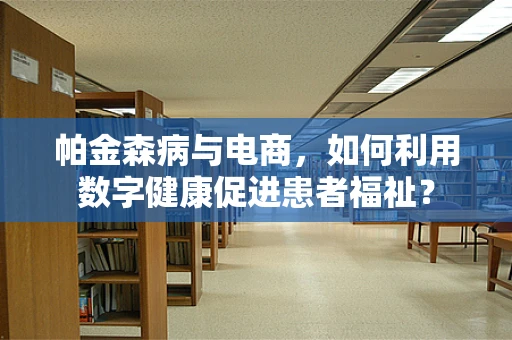 帕金森病与电商，如何利用数字健康促进患者福祉？