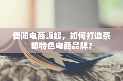 信阳电商崛起，如何打造茶都特色电商品牌？