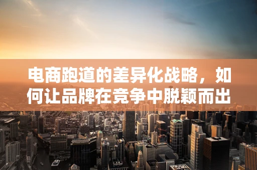 电商跑道的差异化战略，如何让品牌在竞争中脱颖而出？