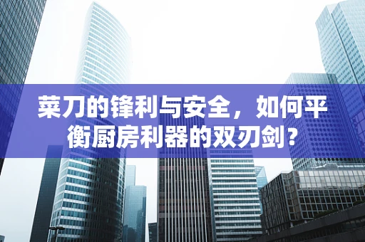 菜刀的锋利与安全，如何平衡厨房利器的双刃剑？
