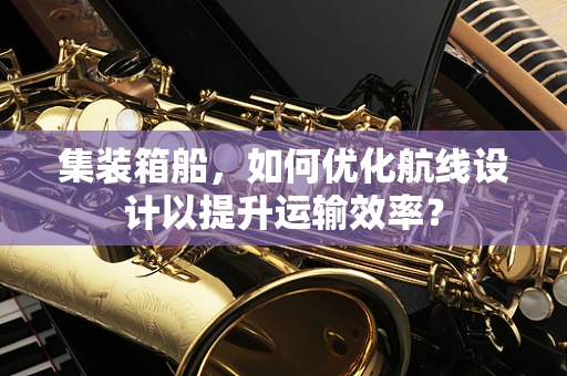 集装箱船，如何优化航线设计以提升运输效率？