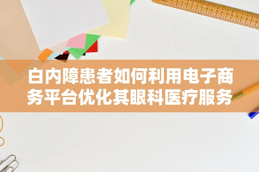 白内障患者如何利用电子商务平台优化其眼科医疗服务体验？