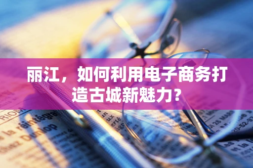 丽江，如何利用电子商务打造古城新魅力？