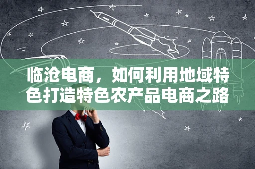 临沧电商，如何利用地域特色打造特色农产品电商之路？