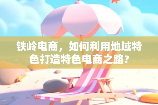 铁岭电商，如何利用地域特色打造特色电商之路？