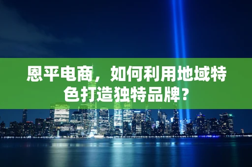 恩平电商，如何利用地域特色打造独特品牌？